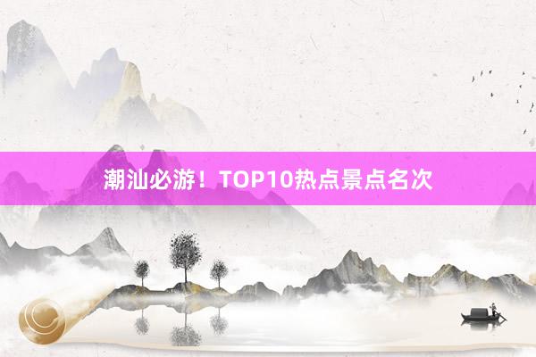 潮汕必游！TOP10热点景点名次