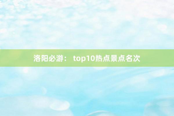 洛阳必游： top10热点景点名次