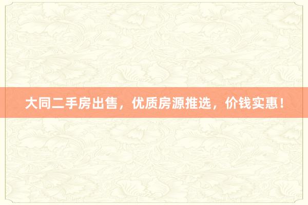 大同二手房出售，优质房源推选，价钱实惠！