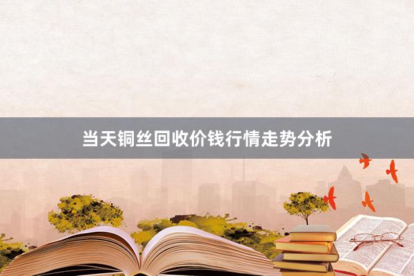 当天铜丝回收价钱行情走势分析