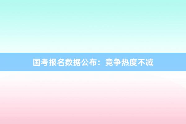 国考报名数据公布：竞争热度不减
